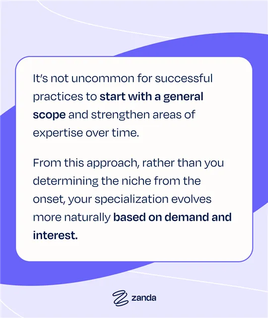 It's not uncommon for successful practices to start with a general scope and strengthen areas of expertise over time. From this approach, rather than you determining the niche from the onset, your specialization evolves more naturally based on demand and interest.